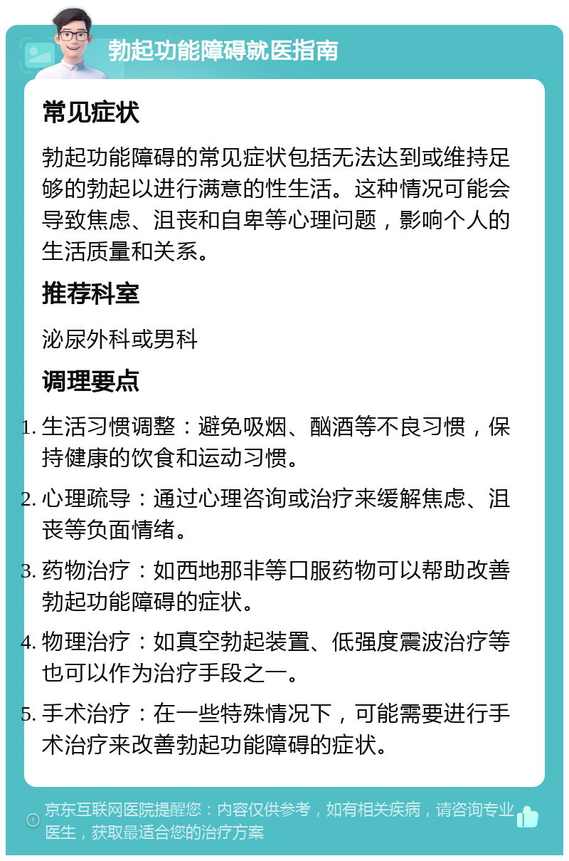 勃起功能障碍就医指南 常见症状 勃起功能障碍的常见症状包括无法达到或维持足够的勃起以进行满意的性生活。这种情况可能会导致焦虑、沮丧和自卑等心理问题，影响个人的生活质量和关系。 推荐科室 泌尿外科或男科 调理要点 生活习惯调整：避免吸烟、酗酒等不良习惯，保持健康的饮食和运动习惯。 心理疏导：通过心理咨询或治疗来缓解焦虑、沮丧等负面情绪。 药物治疗：如西地那非等口服药物可以帮助改善勃起功能障碍的症状。 物理治疗：如真空勃起装置、低强度震波治疗等也可以作为治疗手段之一。 手术治疗：在一些特殊情况下，可能需要进行手术治疗来改善勃起功能障碍的症状。