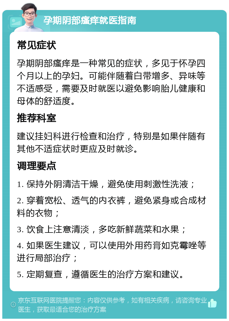 孕期阴部瘙痒就医指南 常见症状 孕期阴部瘙痒是一种常见的症状，多见于怀孕四个月以上的孕妇。可能伴随着白带增多、异味等不适感受，需要及时就医以避免影响胎儿健康和母体的舒适度。 推荐科室 建议挂妇科进行检查和治疗，特别是如果伴随有其他不适症状时更应及时就诊。 调理要点 1. 保持外阴清洁干燥，避免使用刺激性洗液； 2. 穿着宽松、透气的内衣裤，避免紧身或合成材料的衣物； 3. 饮食上注意清淡，多吃新鲜蔬菜和水果； 4. 如果医生建议，可以使用外用药膏如克霉唑等进行局部治疗； 5. 定期复查，遵循医生的治疗方案和建议。