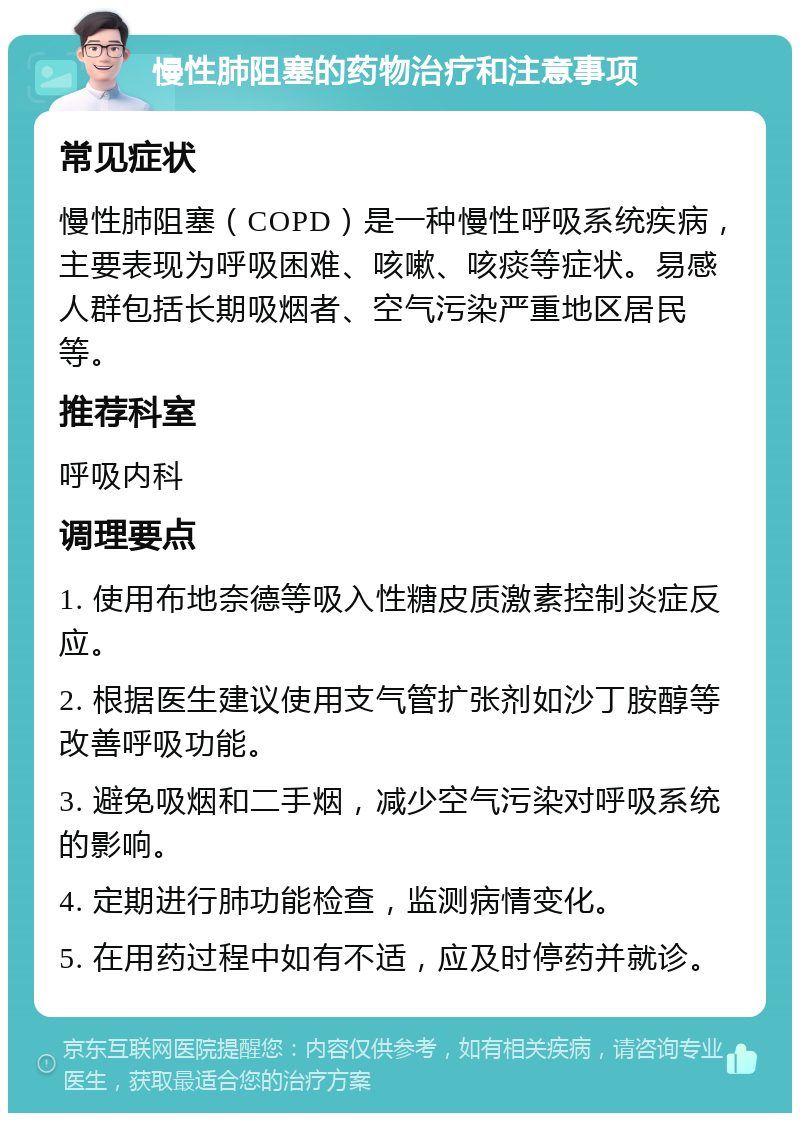 慢性肺阻塞的药物治疗和注意事项 常见症状 慢性肺阻塞（COPD）是一种慢性呼吸系统疾病，主要表现为呼吸困难、咳嗽、咳痰等症状。易感人群包括长期吸烟者、空气污染严重地区居民等。 推荐科室 呼吸内科 调理要点 1. 使用布地奈德等吸入性糖皮质激素控制炎症反应。 2. 根据医生建议使用支气管扩张剂如沙丁胺醇等改善呼吸功能。 3. 避免吸烟和二手烟，减少空气污染对呼吸系统的影响。 4. 定期进行肺功能检查，监测病情变化。 5. 在用药过程中如有不适，应及时停药并就诊。