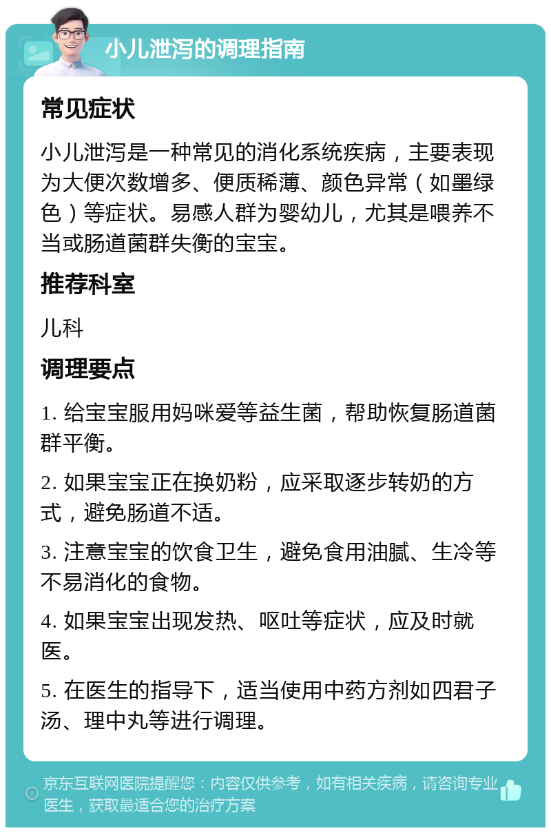 小儿泄泻的调理指南 常见症状 小儿泄泻是一种常见的消化系统疾病，主要表现为大便次数增多、便质稀薄、颜色异常（如墨绿色）等症状。易感人群为婴幼儿，尤其是喂养不当或肠道菌群失衡的宝宝。 推荐科室 儿科 调理要点 1. 给宝宝服用妈咪爱等益生菌，帮助恢复肠道菌群平衡。 2. 如果宝宝正在换奶粉，应采取逐步转奶的方式，避免肠道不适。 3. 注意宝宝的饮食卫生，避免食用油腻、生冷等不易消化的食物。 4. 如果宝宝出现发热、呕吐等症状，应及时就医。 5. 在医生的指导下，适当使用中药方剂如四君子汤、理中丸等进行调理。