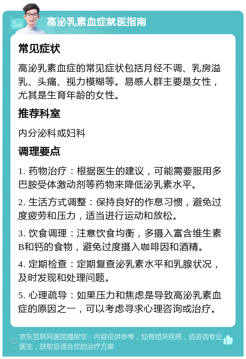 高泌乳素血症就医指南 常见症状 高泌乳素血症的常见症状包括月经不调、乳房溢乳、头痛、视力模糊等。易感人群主要是女性，尤其是生育年龄的女性。 推荐科室 内分泌科或妇科 调理要点 1. 药物治疗：根据医生的建议，可能需要服用多巴胺受体激动剂等药物来降低泌乳素水平。 2. 生活方式调整：保持良好的作息习惯，避免过度疲劳和压力，适当进行运动和放松。 3. 饮食调理：注意饮食均衡，多摄入富含维生素B和钙的食物，避免过度摄入咖啡因和酒精。 4. 定期检查：定期复查泌乳素水平和乳腺状况，及时发现和处理问题。 5. 心理疏导：如果压力和焦虑是导致高泌乳素血症的原因之一，可以考虑寻求心理咨询或治疗。