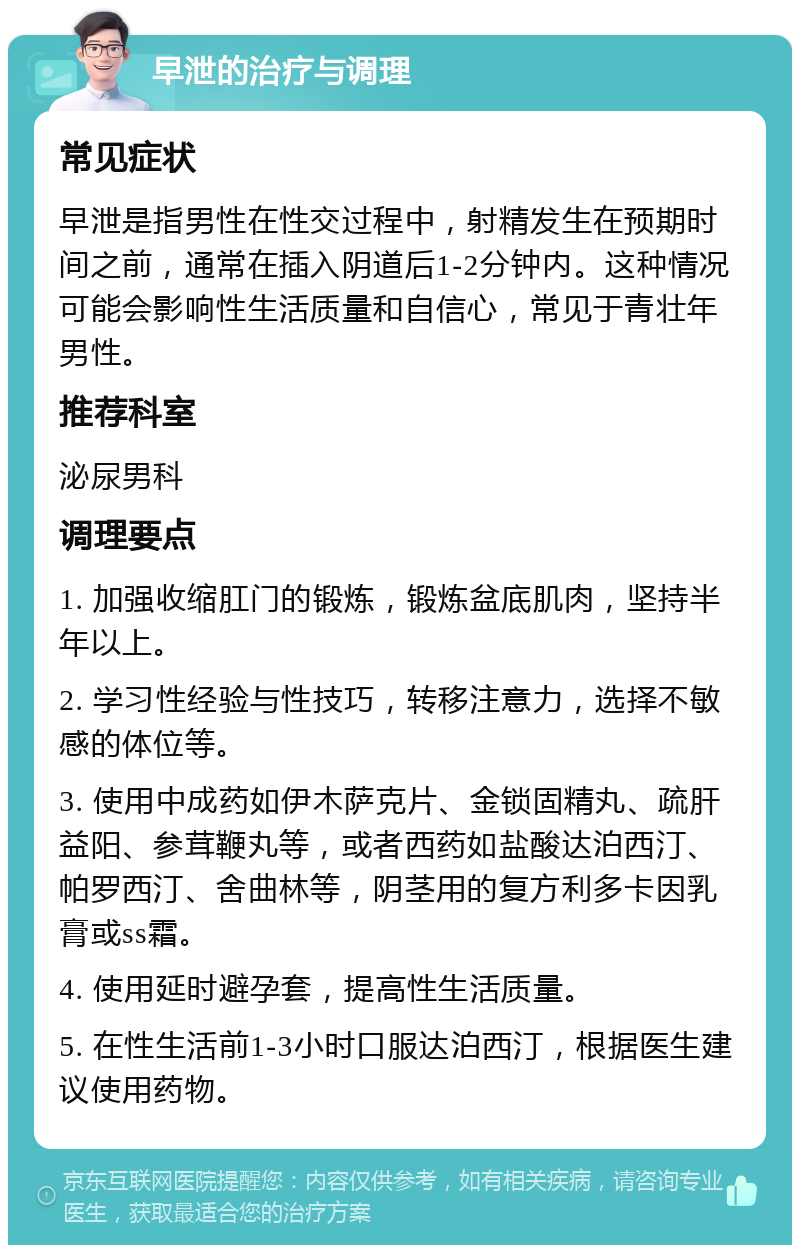 早泄的治疗与调理 常见症状 早泄是指男性在性交过程中，射精发生在预期时间之前，通常在插入阴道后1-2分钟内。这种情况可能会影响性生活质量和自信心，常见于青壮年男性。 推荐科室 泌尿男科 调理要点 1. 加强收缩肛门的锻炼，锻炼盆底肌肉，坚持半年以上。 2. 学习性经验与性技巧，转移注意力，选择不敏感的体位等。 3. 使用中成药如伊木萨克片、金锁固精丸、疏肝益阳、参茸鞭丸等，或者西药如盐酸达泊西汀、帕罗西汀、舍曲林等，阴茎用的复方利多卡因乳膏或ss霜。 4. 使用延时避孕套，提高性生活质量。 5. 在性生活前1-3小时口服达泊西汀，根据医生建议使用药物。