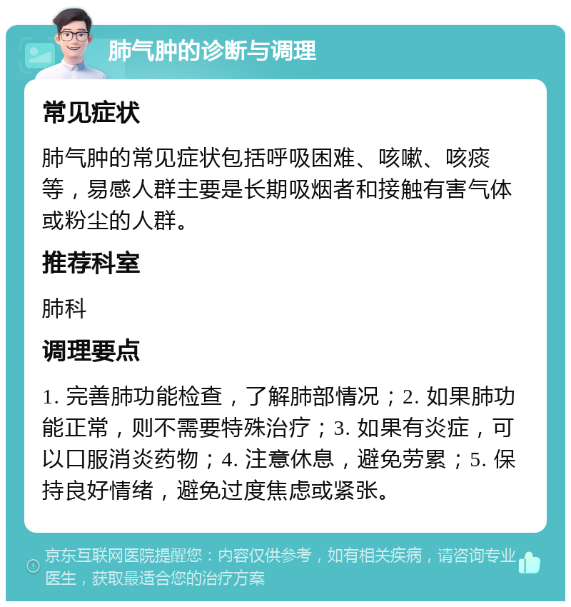 肺气肿的诊断与调理 常见症状 肺气肿的常见症状包括呼吸困难、咳嗽、咳痰等，易感人群主要是长期吸烟者和接触有害气体或粉尘的人群。 推荐科室 肺科 调理要点 1. 完善肺功能检查，了解肺部情况；2. 如果肺功能正常，则不需要特殊治疗；3. 如果有炎症，可以口服消炎药物；4. 注意休息，避免劳累；5. 保持良好情绪，避免过度焦虑或紧张。