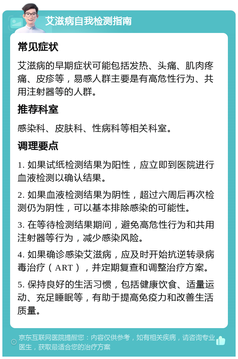 艾滋病自我检测指南 常见症状 艾滋病的早期症状可能包括发热、头痛、肌肉疼痛、皮疹等，易感人群主要是有高危性行为、共用注射器等的人群。 推荐科室 感染科、皮肤科、性病科等相关科室。 调理要点 1. 如果试纸检测结果为阳性，应立即到医院进行血液检测以确认结果。 2. 如果血液检测结果为阴性，超过六周后再次检测仍为阴性，可以基本排除感染的可能性。 3. 在等待检测结果期间，避免高危性行为和共用注射器等行为，减少感染风险。 4. 如果确诊感染艾滋病，应及时开始抗逆转录病毒治疗（ART），并定期复查和调整治疗方案。 5. 保持良好的生活习惯，包括健康饮食、适量运动、充足睡眠等，有助于提高免疫力和改善生活质量。