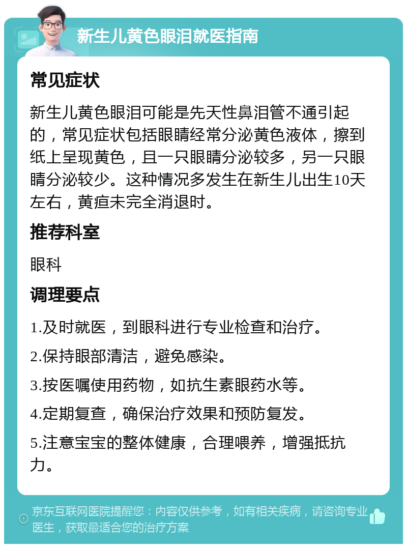 新生儿黄色眼泪就医指南 常见症状 新生儿黄色眼泪可能是先天性鼻泪管不通引起的，常见症状包括眼睛经常分泌黄色液体，擦到纸上呈现黄色，且一只眼睛分泌较多，另一只眼睛分泌较少。这种情况多发生在新生儿出生10天左右，黄疸未完全消退时。 推荐科室 眼科 调理要点 1.及时就医，到眼科进行专业检查和治疗。 2.保持眼部清洁，避免感染。 3.按医嘱使用药物，如抗生素眼药水等。 4.定期复查，确保治疗效果和预防复发。 5.注意宝宝的整体健康，合理喂养，增强抵抗力。