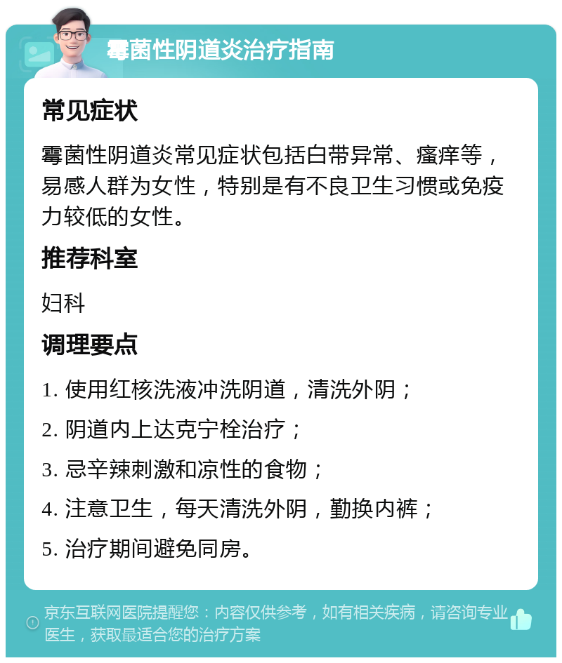 霉菌性阴道炎治疗指南 常见症状 霉菌性阴道炎常见症状包括白带异常、瘙痒等，易感人群为女性，特别是有不良卫生习惯或免疫力较低的女性。 推荐科室 妇科 调理要点 1. 使用红核洗液冲洗阴道，清洗外阴； 2. 阴道内上达克宁栓治疗； 3. 忌辛辣刺激和凉性的食物； 4. 注意卫生，每天清洗外阴，勤换内裤； 5. 治疗期间避免同房。