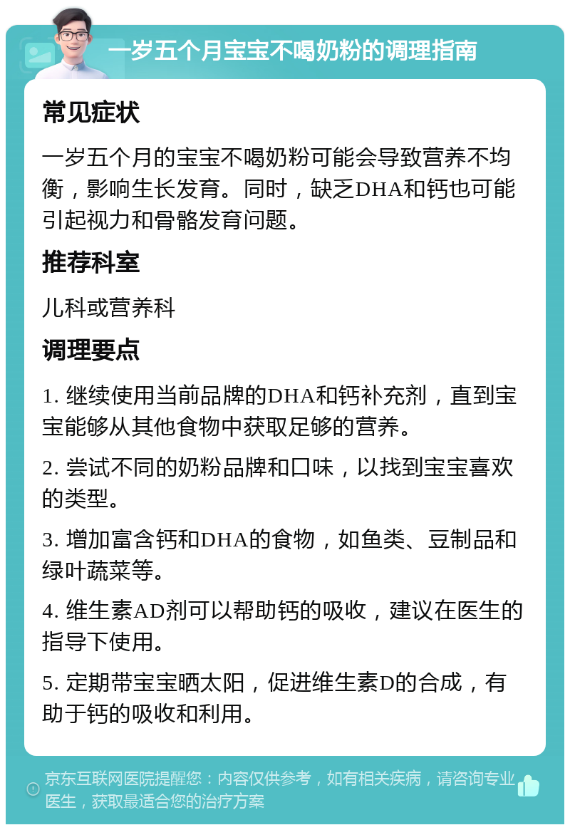 一岁五个月宝宝不喝奶粉的调理指南 常见症状 一岁五个月的宝宝不喝奶粉可能会导致营养不均衡，影响生长发育。同时，缺乏DHA和钙也可能引起视力和骨骼发育问题。 推荐科室 儿科或营养科 调理要点 1. 继续使用当前品牌的DHA和钙补充剂，直到宝宝能够从其他食物中获取足够的营养。 2. 尝试不同的奶粉品牌和口味，以找到宝宝喜欢的类型。 3. 增加富含钙和DHA的食物，如鱼类、豆制品和绿叶蔬菜等。 4. 维生素AD剂可以帮助钙的吸收，建议在医生的指导下使用。 5. 定期带宝宝晒太阳，促进维生素D的合成，有助于钙的吸收和利用。