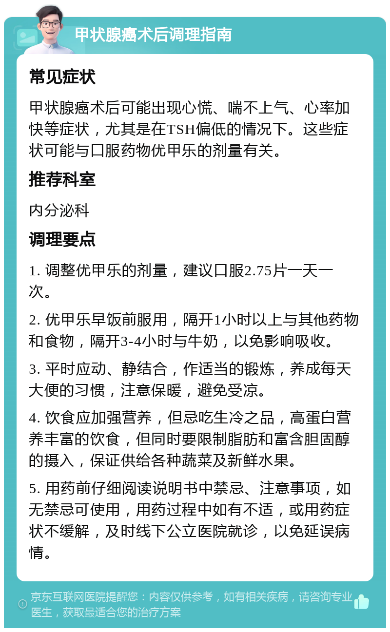 甲状腺癌术后调理指南 常见症状 甲状腺癌术后可能出现心慌、喘不上气、心率加快等症状，尤其是在TSH偏低的情况下。这些症状可能与口服药物优甲乐的剂量有关。 推荐科室 内分泌科 调理要点 1. 调整优甲乐的剂量，建议口服2.75片一天一次。 2. 优甲乐早饭前服用，隔开1小时以上与其他药物和食物，隔开3-4小时与牛奶，以免影响吸收。 3. 平时应动、静结合，作适当的锻炼，养成每天大便的习惯，注意保暖，避免受凉。 4. 饮食应加强营养，但忌吃生冷之品，高蛋白营养丰富的饮食，但同时要限制脂肪和富含胆固醇的摄入，保证供给各种蔬菜及新鲜水果。 5. 用药前仔细阅读说明书中禁忌、注意事项，如无禁忌可使用，用药过程中如有不适，或用药症状不缓解，及时线下公立医院就诊，以免延误病情。