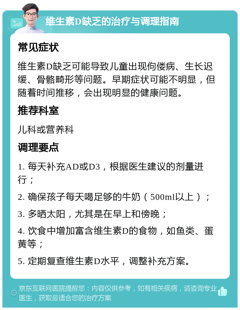 维生素D缺乏的治疗与调理指南 常见症状 维生素D缺乏可能导致儿童出现佝偻病、生长迟缓、骨骼畸形等问题。早期症状可能不明显，但随着时间推移，会出现明显的健康问题。 推荐科室 儿科或营养科 调理要点 1. 每天补充AD或D3，根据医生建议的剂量进行； 2. 确保孩子每天喝足够的牛奶（500ml以上）； 3. 多晒太阳，尤其是在早上和傍晚； 4. 饮食中增加富含维生素D的食物，如鱼类、蛋黄等； 5. 定期复查维生素D水平，调整补充方案。