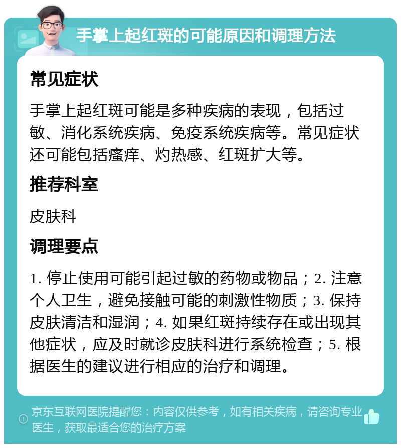 手掌上起红斑的可能原因和调理方法 常见症状 手掌上起红斑可能是多种疾病的表现，包括过敏、消化系统疾病、免疫系统疾病等。常见症状还可能包括瘙痒、灼热感、红斑扩大等。 推荐科室 皮肤科 调理要点 1. 停止使用可能引起过敏的药物或物品；2. 注意个人卫生，避免接触可能的刺激性物质；3. 保持皮肤清洁和湿润；4. 如果红斑持续存在或出现其他症状，应及时就诊皮肤科进行系统检查；5. 根据医生的建议进行相应的治疗和调理。