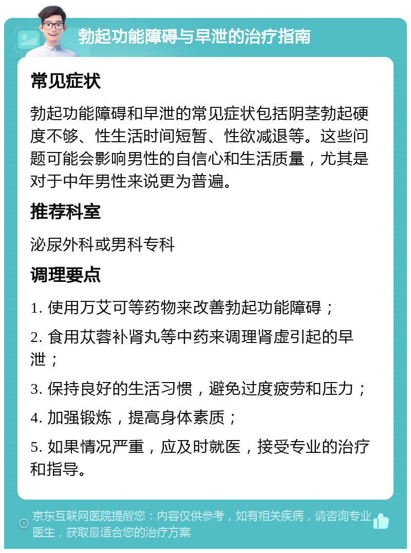 勃起功能障碍与早泄的治疗指南 常见症状 勃起功能障碍和早泄的常见症状包括阴茎勃起硬度不够、性生活时间短暂、性欲减退等。这些问题可能会影响男性的自信心和生活质量，尤其是对于中年男性来说更为普遍。 推荐科室 泌尿外科或男科专科 调理要点 1. 使用万艾可等药物来改善勃起功能障碍； 2. 食用苁蓉补肾丸等中药来调理肾虚引起的早泄； 3. 保持良好的生活习惯，避免过度疲劳和压力； 4. 加强锻炼，提高身体素质； 5. 如果情况严重，应及时就医，接受专业的治疗和指导。