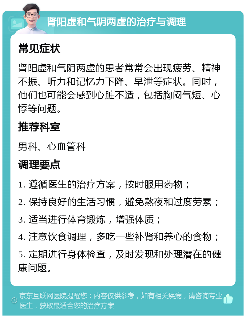 肾阳虚和气阴两虚的治疗与调理 常见症状 肾阳虚和气阴两虚的患者常常会出现疲劳、精神不振、听力和记忆力下降、早泄等症状。同时，他们也可能会感到心脏不适，包括胸闷气短、心悸等问题。 推荐科室 男科、心血管科 调理要点 1. 遵循医生的治疗方案，按时服用药物； 2. 保持良好的生活习惯，避免熬夜和过度劳累； 3. 适当进行体育锻炼，增强体质； 4. 注意饮食调理，多吃一些补肾和养心的食物； 5. 定期进行身体检查，及时发现和处理潜在的健康问题。