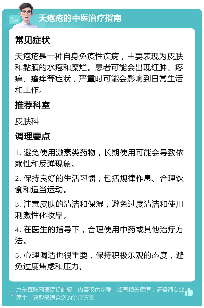 天疱疮的中医治疗指南 常见症状 天疱疮是一种自身免疫性疾病，主要表现为皮肤和黏膜的水疱和糜烂。患者可能会出现红肿、疼痛、瘙痒等症状，严重时可能会影响到日常生活和工作。 推荐科室 皮肤科 调理要点 1. 避免使用激素类药物，长期使用可能会导致依赖性和反弹现象。 2. 保持良好的生活习惯，包括规律作息、合理饮食和适当运动。 3. 注意皮肤的清洁和保湿，避免过度清洁和使用刺激性化妆品。 4. 在医生的指导下，合理使用中药或其他治疗方法。 5. 心理调适也很重要，保持积极乐观的态度，避免过度焦虑和压力。