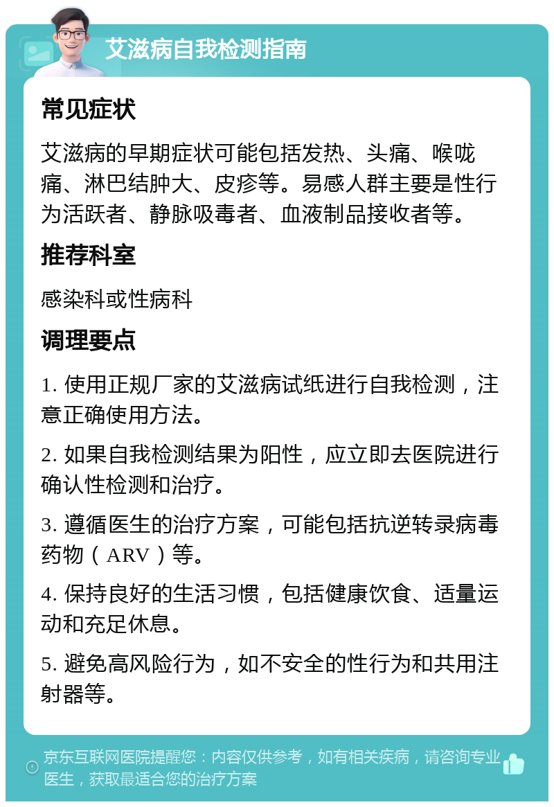 艾滋病自我检测指南 常见症状 艾滋病的早期症状可能包括发热、头痛、喉咙痛、淋巴结肿大、皮疹等。易感人群主要是性行为活跃者、静脉吸毒者、血液制品接收者等。 推荐科室 感染科或性病科 调理要点 1. 使用正规厂家的艾滋病试纸进行自我检测，注意正确使用方法。 2. 如果自我检测结果为阳性，应立即去医院进行确认性检测和治疗。 3. 遵循医生的治疗方案，可能包括抗逆转录病毒药物（ARV）等。 4. 保持良好的生活习惯，包括健康饮食、适量运动和充足休息。 5. 避免高风险行为，如不安全的性行为和共用注射器等。