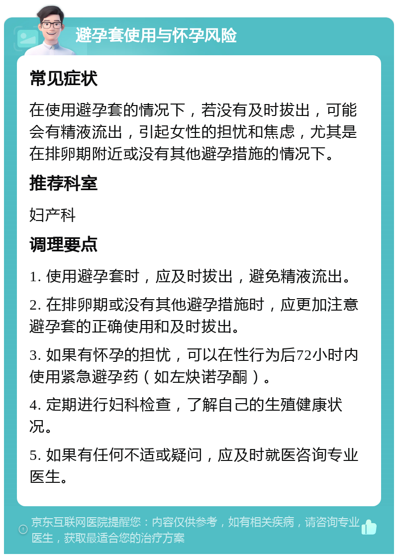 避孕套使用与怀孕风险 常见症状 在使用避孕套的情况下，若没有及时拔出，可能会有精液流出，引起女性的担忧和焦虑，尤其是在排卵期附近或没有其他避孕措施的情况下。 推荐科室 妇产科 调理要点 1. 使用避孕套时，应及时拔出，避免精液流出。 2. 在排卵期或没有其他避孕措施时，应更加注意避孕套的正确使用和及时拔出。 3. 如果有怀孕的担忧，可以在性行为后72小时内使用紧急避孕药（如左炔诺孕酮）。 4. 定期进行妇科检查，了解自己的生殖健康状况。 5. 如果有任何不适或疑问，应及时就医咨询专业医生。