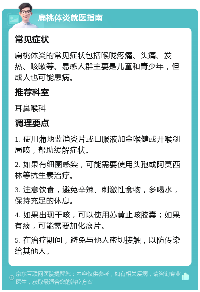 扁桃体炎就医指南 常见症状 扁桃体炎的常见症状包括喉咙疼痛、头痛、发热、咳嗽等。易感人群主要是儿童和青少年，但成人也可能患病。 推荐科室 耳鼻喉科 调理要点 1. 使用蒲地蓝消炎片或口服液加金喉健或开喉剑局喷，帮助缓解症状。 2. 如果有细菌感染，可能需要使用头孢或阿莫西林等抗生素治疗。 3. 注意饮食，避免辛辣、刺激性食物，多喝水，保持充足的休息。 4. 如果出现干咳，可以使用苏黄止咳胶囊；如果有痰，可能需要加化痰片。 5. 在治疗期间，避免与他人密切接触，以防传染给其他人。