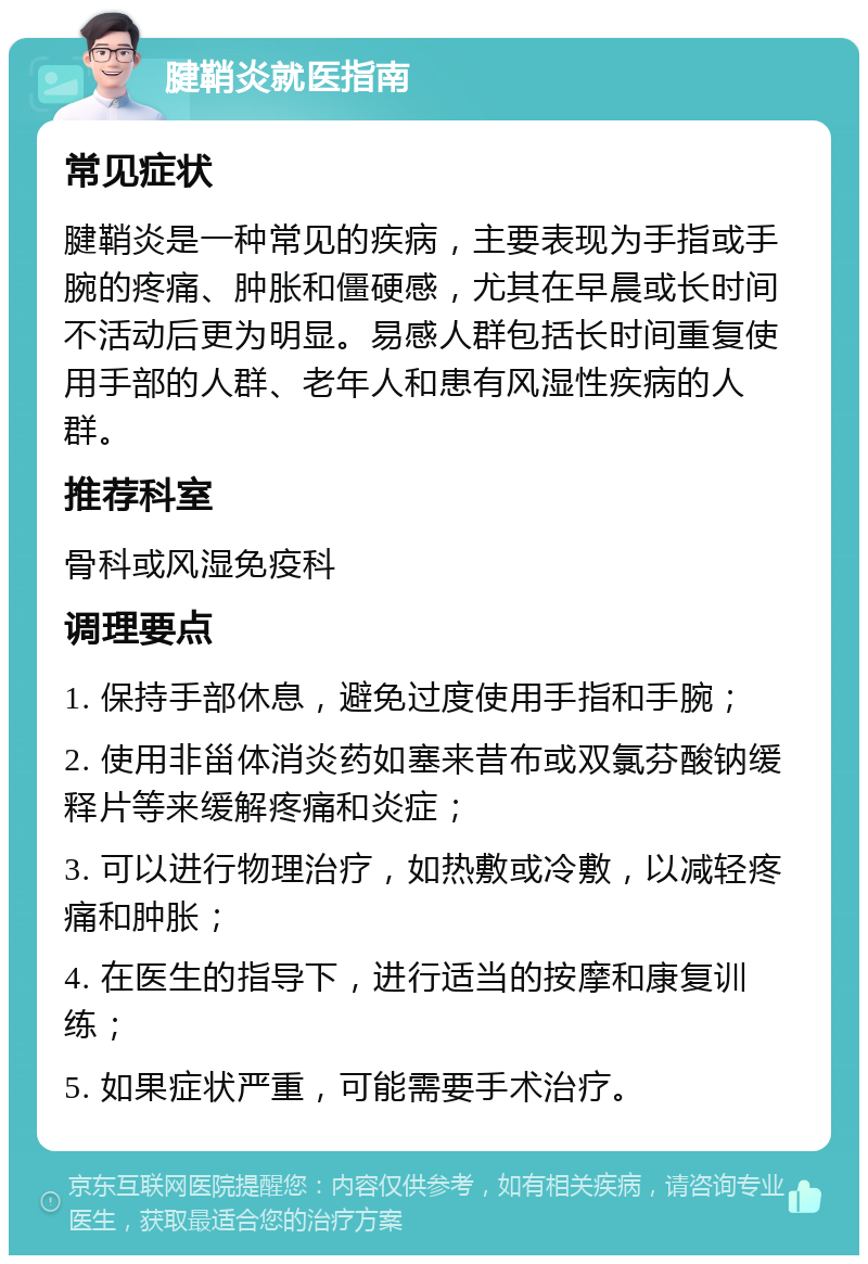 腱鞘炎就医指南 常见症状 腱鞘炎是一种常见的疾病，主要表现为手指或手腕的疼痛、肿胀和僵硬感，尤其在早晨或长时间不活动后更为明显。易感人群包括长时间重复使用手部的人群、老年人和患有风湿性疾病的人群。 推荐科室 骨科或风湿免疫科 调理要点 1. 保持手部休息，避免过度使用手指和手腕； 2. 使用非甾体消炎药如塞来昔布或双氯芬酸钠缓释片等来缓解疼痛和炎症； 3. 可以进行物理治疗，如热敷或冷敷，以减轻疼痛和肿胀； 4. 在医生的指导下，进行适当的按摩和康复训练； 5. 如果症状严重，可能需要手术治疗。