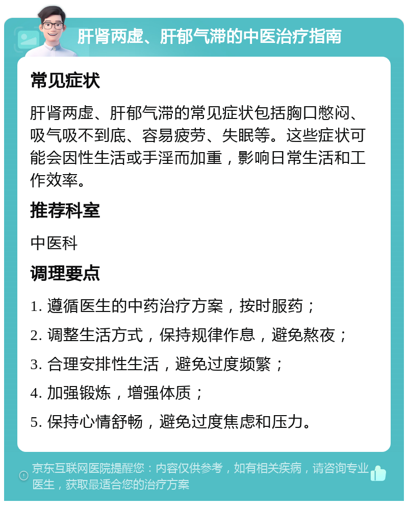 肝肾两虚、肝郁气滞的中医治疗指南 常见症状 肝肾两虚、肝郁气滞的常见症状包括胸口憋闷、吸气吸不到底、容易疲劳、失眠等。这些症状可能会因性生活或手淫而加重，影响日常生活和工作效率。 推荐科室 中医科 调理要点 1. 遵循医生的中药治疗方案，按时服药； 2. 调整生活方式，保持规律作息，避免熬夜； 3. 合理安排性生活，避免过度频繁； 4. 加强锻炼，增强体质； 5. 保持心情舒畅，避免过度焦虑和压力。