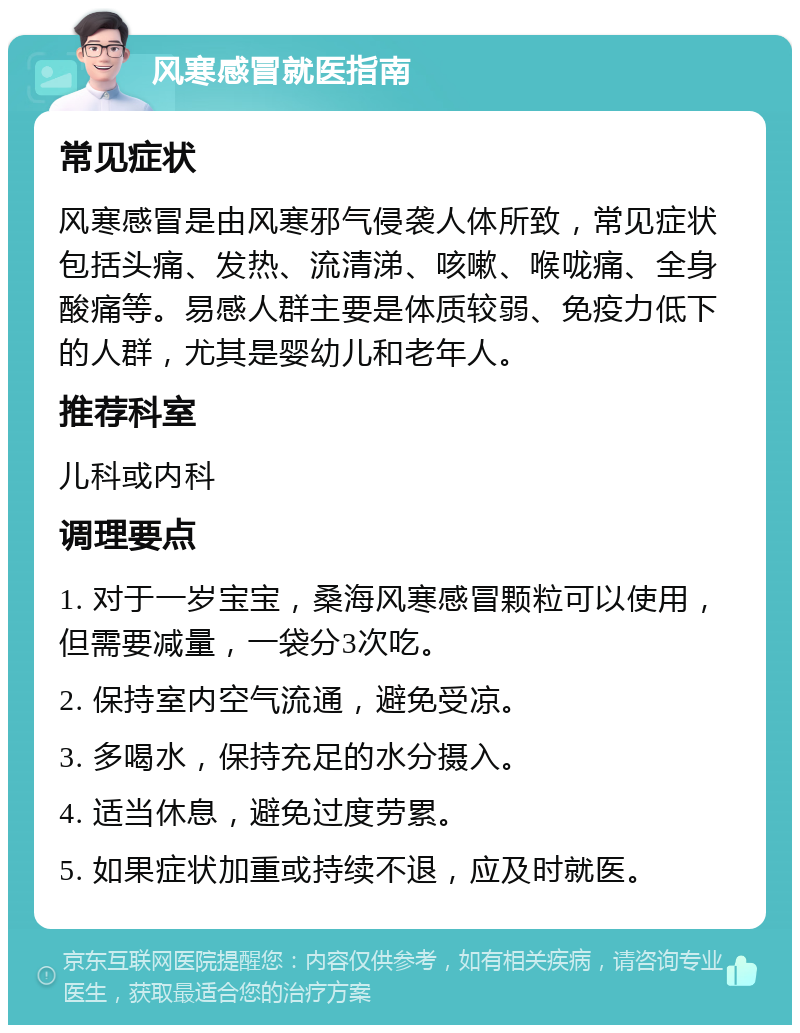 风寒感冒就医指南 常见症状 风寒感冒是由风寒邪气侵袭人体所致，常见症状包括头痛、发热、流清涕、咳嗽、喉咙痛、全身酸痛等。易感人群主要是体质较弱、免疫力低下的人群，尤其是婴幼儿和老年人。 推荐科室 儿科或内科 调理要点 1. 对于一岁宝宝，桑海风寒感冒颗粒可以使用，但需要减量，一袋分3次吃。 2. 保持室内空气流通，避免受凉。 3. 多喝水，保持充足的水分摄入。 4. 适当休息，避免过度劳累。 5. 如果症状加重或持续不退，应及时就医。