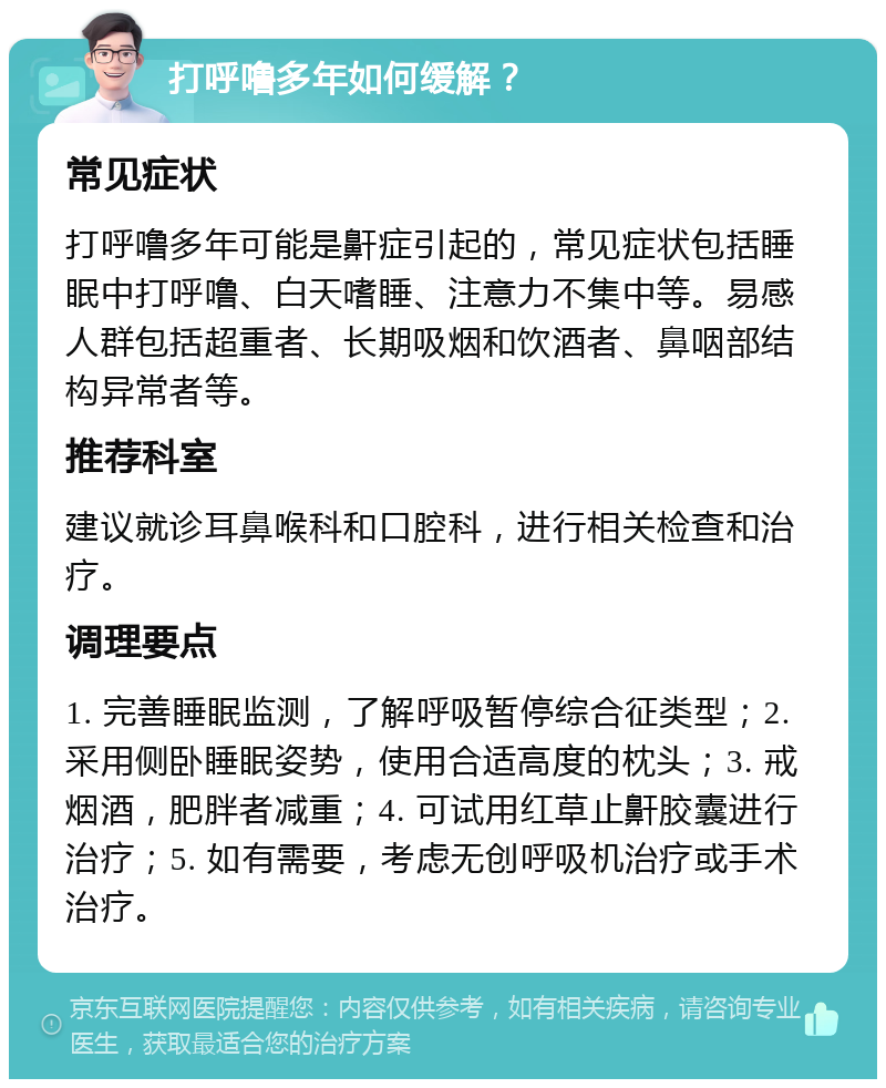 打呼噜多年如何缓解？ 常见症状 打呼噜多年可能是鼾症引起的，常见症状包括睡眠中打呼噜、白天嗜睡、注意力不集中等。易感人群包括超重者、长期吸烟和饮酒者、鼻咽部结构异常者等。 推荐科室 建议就诊耳鼻喉科和口腔科，进行相关检查和治疗。 调理要点 1. 完善睡眠监测，了解呼吸暂停综合征类型；2. 采用侧卧睡眠姿势，使用合适高度的枕头；3. 戒烟酒，肥胖者减重；4. 可试用红草止鼾胶囊进行治疗；5. 如有需要，考虑无创呼吸机治疗或手术治疗。