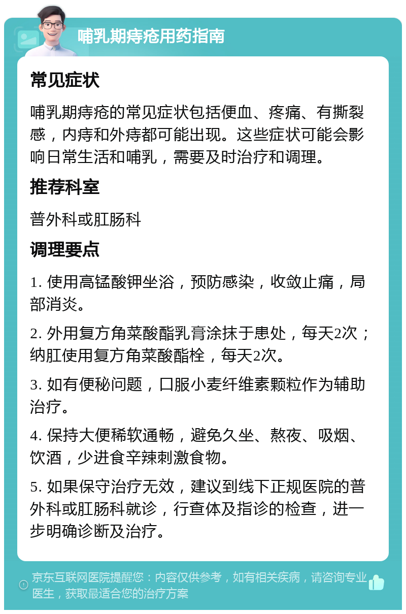 哺乳期痔疮用药指南 常见症状 哺乳期痔疮的常见症状包括便血、疼痛、有撕裂感，内痔和外痔都可能出现。这些症状可能会影响日常生活和哺乳，需要及时治疗和调理。 推荐科室 普外科或肛肠科 调理要点 1. 使用高锰酸钾坐浴，预防感染，收敛止痛，局部消炎。 2. 外用复方角菜酸酯乳膏涂抹于患处，每天2次；纳肛使用复方角菜酸酯栓，每天2次。 3. 如有便秘问题，口服小麦纤维素颗粒作为辅助治疗。 4. 保持大便稀软通畅，避免久坐、熬夜、吸烟、饮酒，少进食辛辣刺激食物。 5. 如果保守治疗无效，建议到线下正规医院的普外科或肛肠科就诊，行查体及指诊的检查，进一步明确诊断及治疗。