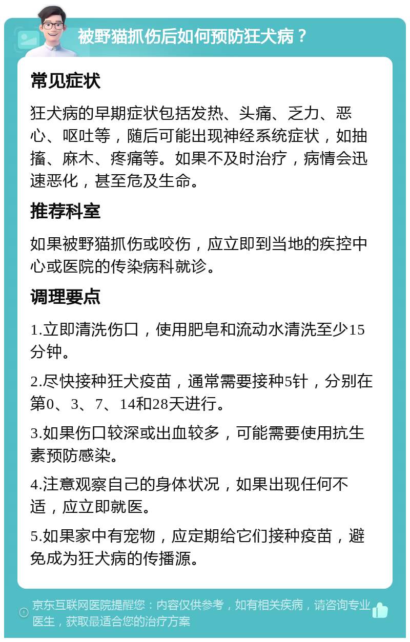 被野猫抓伤后如何预防狂犬病？ 常见症状 狂犬病的早期症状包括发热、头痛、乏力、恶心、呕吐等，随后可能出现神经系统症状，如抽搐、麻木、疼痛等。如果不及时治疗，病情会迅速恶化，甚至危及生命。 推荐科室 如果被野猫抓伤或咬伤，应立即到当地的疾控中心或医院的传染病科就诊。 调理要点 1.立即清洗伤口，使用肥皂和流动水清洗至少15分钟。 2.尽快接种狂犬疫苗，通常需要接种5针，分别在第0、3、7、14和28天进行。 3.如果伤口较深或出血较多，可能需要使用抗生素预防感染。 4.注意观察自己的身体状况，如果出现任何不适，应立即就医。 5.如果家中有宠物，应定期给它们接种疫苗，避免成为狂犬病的传播源。