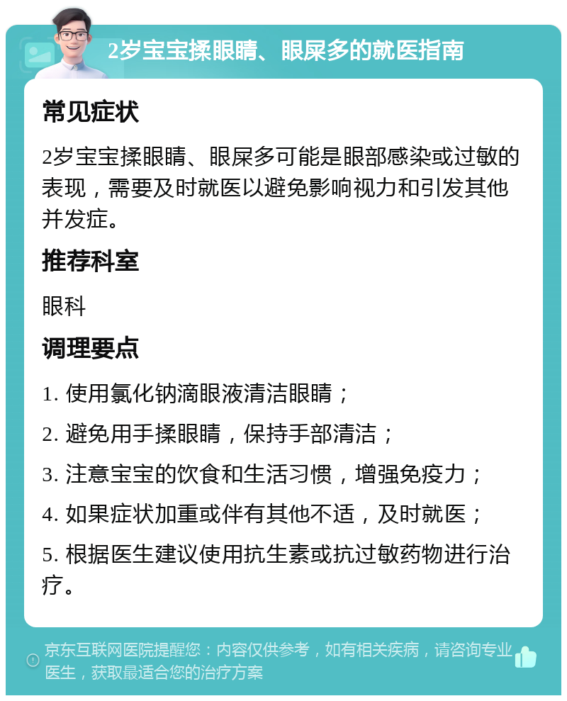 2岁宝宝揉眼睛、眼屎多的就医指南 常见症状 2岁宝宝揉眼睛、眼屎多可能是眼部感染或过敏的表现，需要及时就医以避免影响视力和引发其他并发症。 推荐科室 眼科 调理要点 1. 使用氯化钠滴眼液清洁眼睛； 2. 避免用手揉眼睛，保持手部清洁； 3. 注意宝宝的饮食和生活习惯，增强免疫力； 4. 如果症状加重或伴有其他不适，及时就医； 5. 根据医生建议使用抗生素或抗过敏药物进行治疗。