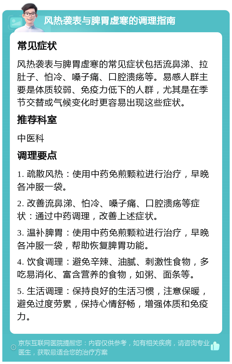 风热袭表与脾胃虚寒的调理指南 常见症状 风热袭表与脾胃虚寒的常见症状包括流鼻涕、拉肚子、怕冷、嗓子痛、口腔溃疡等。易感人群主要是体质较弱、免疫力低下的人群，尤其是在季节交替或气候变化时更容易出现这些症状。 推荐科室 中医科 调理要点 1. 疏散风热：使用中药免煎颗粒进行治疗，早晚各冲服一袋。 2. 改善流鼻涕、怕冷、嗓子痛、口腔溃疡等症状：通过中药调理，改善上述症状。 3. 温补脾胃：使用中药免煎颗粒进行治疗，早晚各冲服一袋，帮助恢复脾胃功能。 4. 饮食调理：避免辛辣、油腻、刺激性食物，多吃易消化、富含营养的食物，如粥、面条等。 5. 生活调理：保持良好的生活习惯，注意保暖，避免过度劳累，保持心情舒畅，增强体质和免疫力。