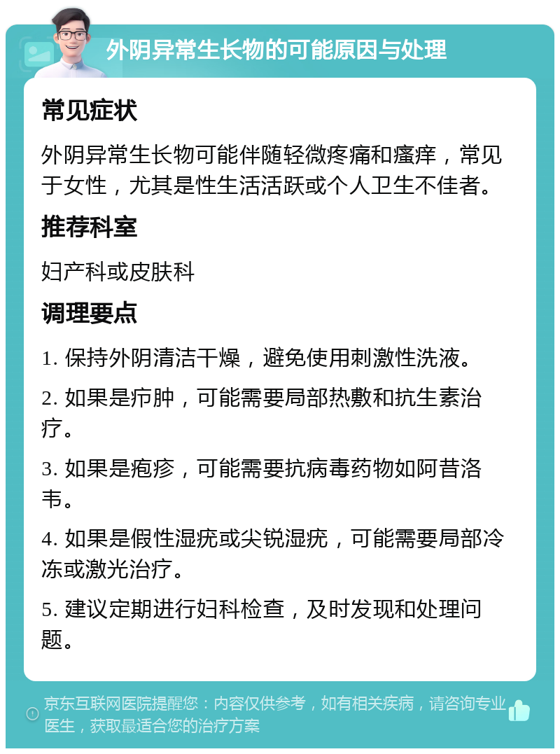 外阴异常生长物的可能原因与处理 常见症状 外阴异常生长物可能伴随轻微疼痛和瘙痒，常见于女性，尤其是性生活活跃或个人卫生不佳者。 推荐科室 妇产科或皮肤科 调理要点 1. 保持外阴清洁干燥，避免使用刺激性洗液。 2. 如果是疖肿，可能需要局部热敷和抗生素治疗。 3. 如果是疱疹，可能需要抗病毒药物如阿昔洛韦。 4. 如果是假性湿疣或尖锐湿疣，可能需要局部冷冻或激光治疗。 5. 建议定期进行妇科检查，及时发现和处理问题。