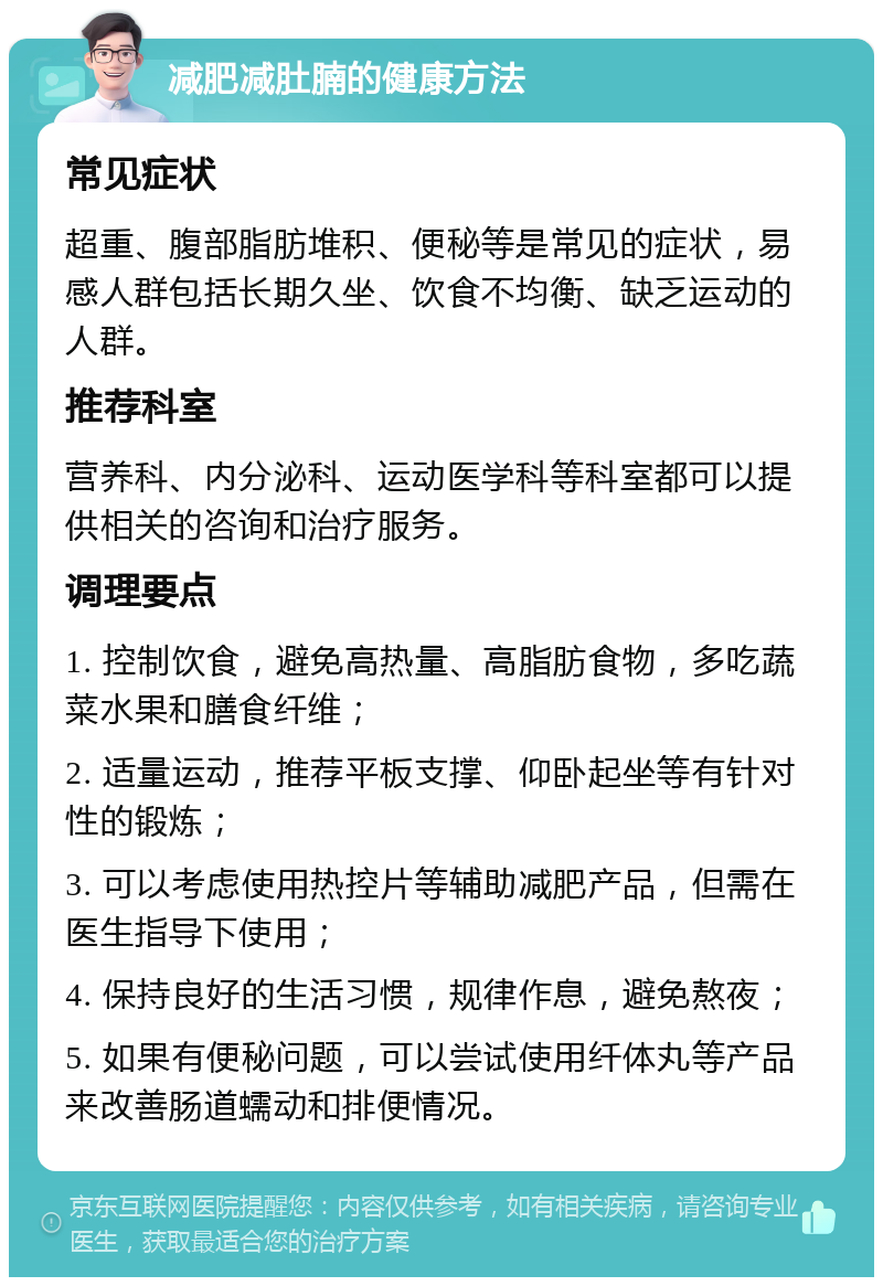 减肥减肚腩的健康方法 常见症状 超重、腹部脂肪堆积、便秘等是常见的症状，易感人群包括长期久坐、饮食不均衡、缺乏运动的人群。 推荐科室 营养科、内分泌科、运动医学科等科室都可以提供相关的咨询和治疗服务。 调理要点 1. 控制饮食，避免高热量、高脂肪食物，多吃蔬菜水果和膳食纤维； 2. 适量运动，推荐平板支撑、仰卧起坐等有针对性的锻炼； 3. 可以考虑使用热控片等辅助减肥产品，但需在医生指导下使用； 4. 保持良好的生活习惯，规律作息，避免熬夜； 5. 如果有便秘问题，可以尝试使用纤体丸等产品来改善肠道蠕动和排便情况。