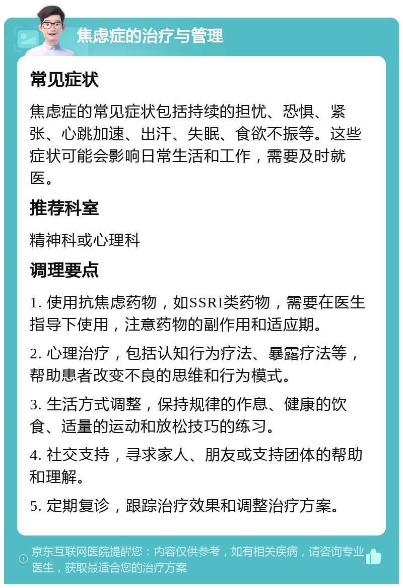 焦虑症的治疗与管理 常见症状 焦虑症的常见症状包括持续的担忧、恐惧、紧张、心跳加速、出汗、失眠、食欲不振等。这些症状可能会影响日常生活和工作，需要及时就医。 推荐科室 精神科或心理科 调理要点 1. 使用抗焦虑药物，如SSRI类药物，需要在医生指导下使用，注意药物的副作用和适应期。 2. 心理治疗，包括认知行为疗法、暴露疗法等，帮助患者改变不良的思维和行为模式。 3. 生活方式调整，保持规律的作息、健康的饮食、适量的运动和放松技巧的练习。 4. 社交支持，寻求家人、朋友或支持团体的帮助和理解。 5. 定期复诊，跟踪治疗效果和调整治疗方案。