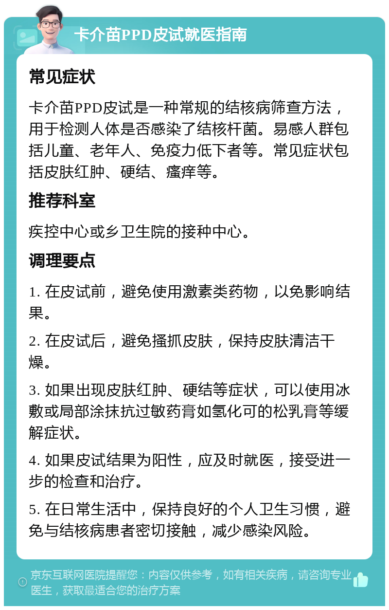 卡介苗PPD皮试就医指南 常见症状 卡介苗PPD皮试是一种常规的结核病筛查方法，用于检测人体是否感染了结核杆菌。易感人群包括儿童、老年人、免疫力低下者等。常见症状包括皮肤红肿、硬结、瘙痒等。 推荐科室 疾控中心或乡卫生院的接种中心。 调理要点 1. 在皮试前，避免使用激素类药物，以免影响结果。 2. 在皮试后，避免搔抓皮肤，保持皮肤清洁干燥。 3. 如果出现皮肤红肿、硬结等症状，可以使用冰敷或局部涂抹抗过敏药膏如氢化可的松乳膏等缓解症状。 4. 如果皮试结果为阳性，应及时就医，接受进一步的检查和治疗。 5. 在日常生活中，保持良好的个人卫生习惯，避免与结核病患者密切接触，减少感染风险。