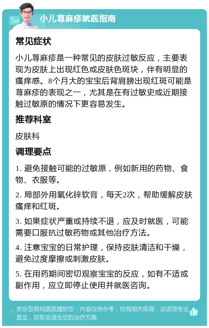 小儿荨麻疹就医指南 常见症状 小儿荨麻疹是一种常见的皮肤过敏反应，主要表现为皮肤上出现红色或皮肤色斑块，伴有明显的瘙痒感。8个月大的宝宝后背肩膀出现红斑可能是荨麻疹的表现之一，尤其是在有过敏史或近期接触过敏原的情况下更容易发生。 推荐科室 皮肤科 调理要点 1. 避免接触可能的过敏原，例如新用的药物、食物、衣服等。 2. 局部外用氧化锌软膏，每天2次，帮助缓解皮肤瘙痒和红斑。 3. 如果症状严重或持续不退，应及时就医，可能需要口服抗过敏药物或其他治疗方法。 4. 注意宝宝的日常护理，保持皮肤清洁和干燥，避免过度摩擦或刺激皮肤。 5. 在用药期间密切观察宝宝的反应，如有不适或副作用，应立即停止使用并就医咨询。