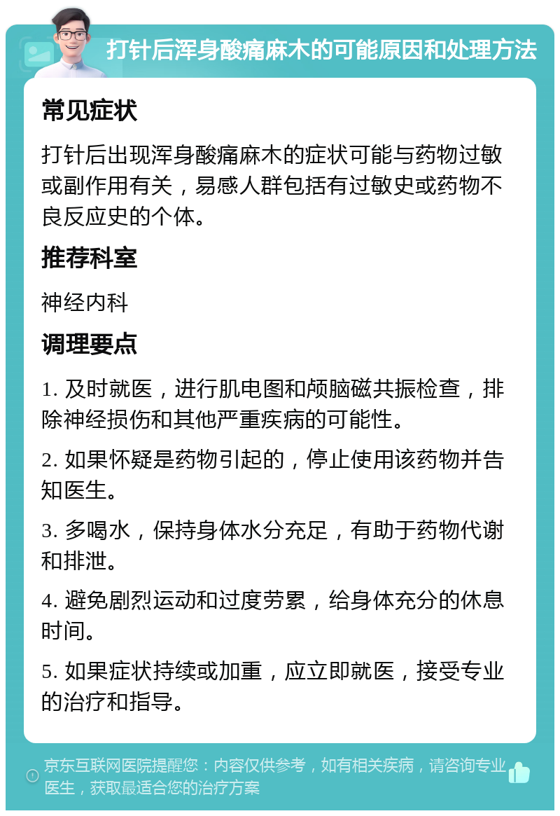 打针后浑身酸痛麻木的可能原因和处理方法 常见症状 打针后出现浑身酸痛麻木的症状可能与药物过敏或副作用有关，易感人群包括有过敏史或药物不良反应史的个体。 推荐科室 神经内科 调理要点 1. 及时就医，进行肌电图和颅脑磁共振检查，排除神经损伤和其他严重疾病的可能性。 2. 如果怀疑是药物引起的，停止使用该药物并告知医生。 3. 多喝水，保持身体水分充足，有助于药物代谢和排泄。 4. 避免剧烈运动和过度劳累，给身体充分的休息时间。 5. 如果症状持续或加重，应立即就医，接受专业的治疗和指导。