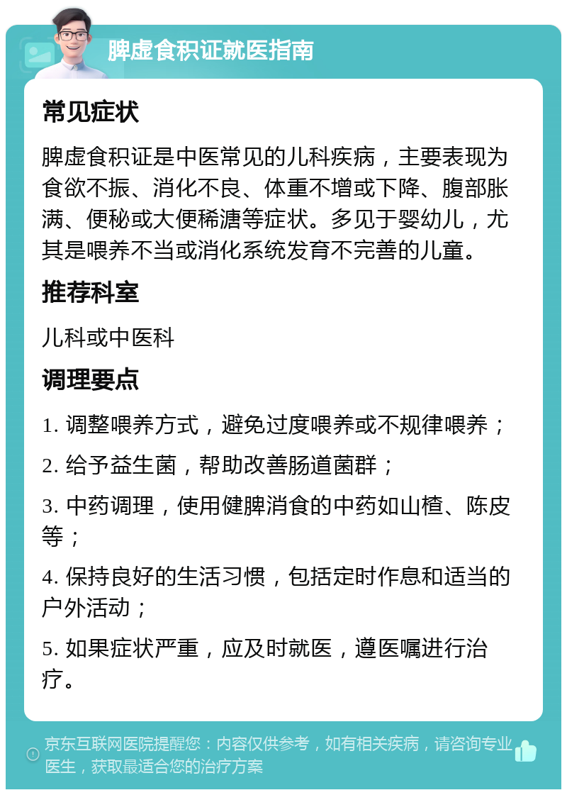 脾虚食积证就医指南 常见症状 脾虚食积证是中医常见的儿科疾病，主要表现为食欲不振、消化不良、体重不增或下降、腹部胀满、便秘或大便稀溏等症状。多见于婴幼儿，尤其是喂养不当或消化系统发育不完善的儿童。 推荐科室 儿科或中医科 调理要点 1. 调整喂养方式，避免过度喂养或不规律喂养； 2. 给予益生菌，帮助改善肠道菌群； 3. 中药调理，使用健脾消食的中药如山楂、陈皮等； 4. 保持良好的生活习惯，包括定时作息和适当的户外活动； 5. 如果症状严重，应及时就医，遵医嘱进行治疗。