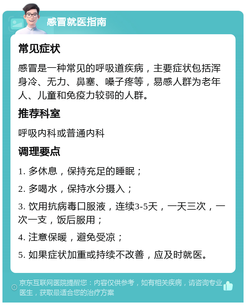 感冒就医指南 常见症状 感冒是一种常见的呼吸道疾病，主要症状包括浑身冷、无力、鼻塞、嗓子疼等，易感人群为老年人、儿童和免疫力较弱的人群。 推荐科室 呼吸内科或普通内科 调理要点 1. 多休息，保持充足的睡眠； 2. 多喝水，保持水分摄入； 3. 饮用抗病毒口服液，连续3-5天，一天三次，一次一支，饭后服用； 4. 注意保暖，避免受凉； 5. 如果症状加重或持续不改善，应及时就医。