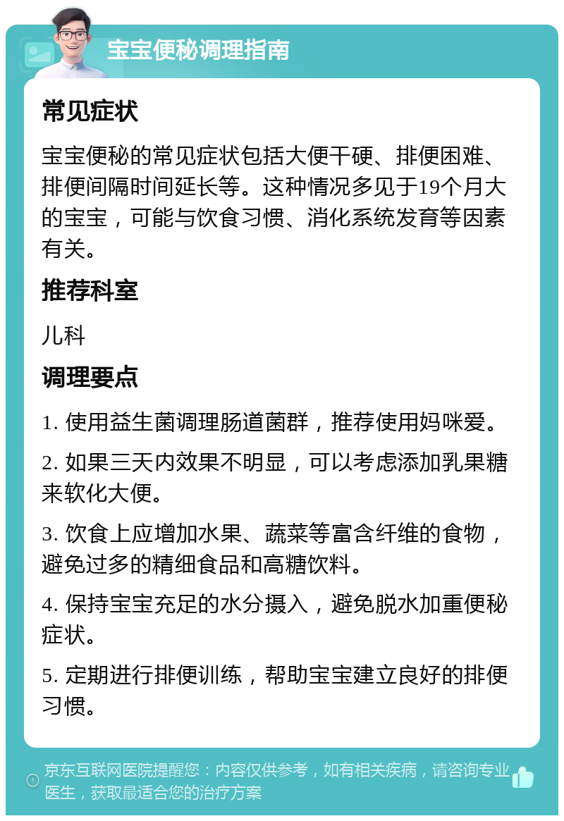 宝宝便秘调理指南 常见症状 宝宝便秘的常见症状包括大便干硬、排便困难、排便间隔时间延长等。这种情况多见于19个月大的宝宝，可能与饮食习惯、消化系统发育等因素有关。 推荐科室 儿科 调理要点 1. 使用益生菌调理肠道菌群，推荐使用妈咪爱。 2. 如果三天内效果不明显，可以考虑添加乳果糖来软化大便。 3. 饮食上应增加水果、蔬菜等富含纤维的食物，避免过多的精细食品和高糖饮料。 4. 保持宝宝充足的水分摄入，避免脱水加重便秘症状。 5. 定期进行排便训练，帮助宝宝建立良好的排便习惯。