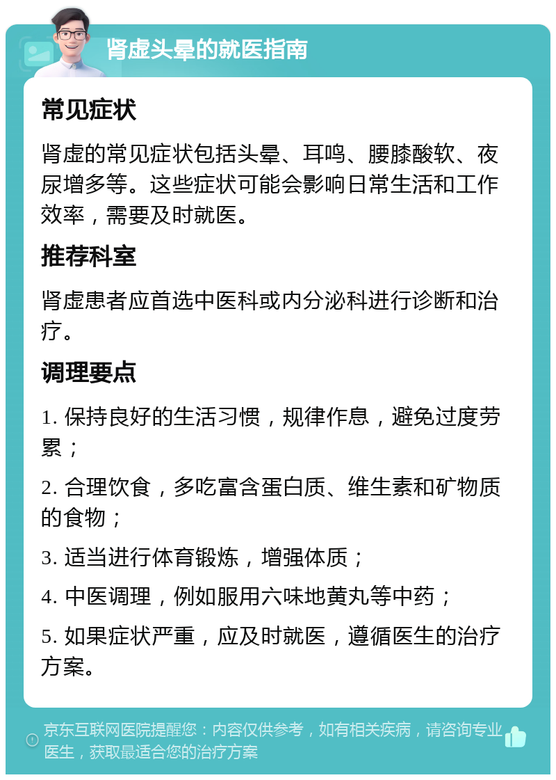 肾虚头晕的就医指南 常见症状 肾虚的常见症状包括头晕、耳鸣、腰膝酸软、夜尿增多等。这些症状可能会影响日常生活和工作效率，需要及时就医。 推荐科室 肾虚患者应首选中医科或内分泌科进行诊断和治疗。 调理要点 1. 保持良好的生活习惯，规律作息，避免过度劳累； 2. 合理饮食，多吃富含蛋白质、维生素和矿物质的食物； 3. 适当进行体育锻炼，增强体质； 4. 中医调理，例如服用六味地黄丸等中药； 5. 如果症状严重，应及时就医，遵循医生的治疗方案。