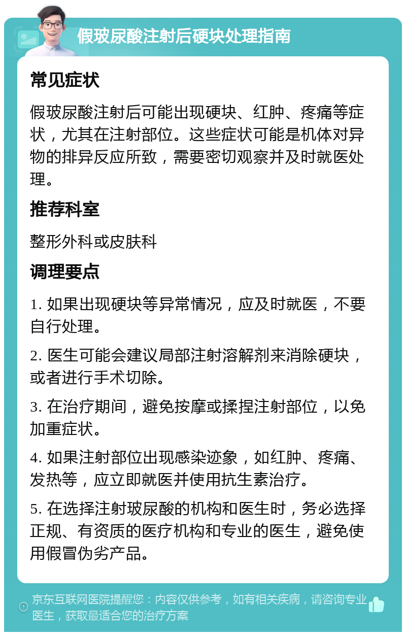 假玻尿酸注射后硬块处理指南 常见症状 假玻尿酸注射后可能出现硬块、红肿、疼痛等症状，尤其在注射部位。这些症状可能是机体对异物的排异反应所致，需要密切观察并及时就医处理。 推荐科室 整形外科或皮肤科 调理要点 1. 如果出现硬块等异常情况，应及时就医，不要自行处理。 2. 医生可能会建议局部注射溶解剂来消除硬块，或者进行手术切除。 3. 在治疗期间，避免按摩或揉捏注射部位，以免加重症状。 4. 如果注射部位出现感染迹象，如红肿、疼痛、发热等，应立即就医并使用抗生素治疗。 5. 在选择注射玻尿酸的机构和医生时，务必选择正规、有资质的医疗机构和专业的医生，避免使用假冒伪劣产品。