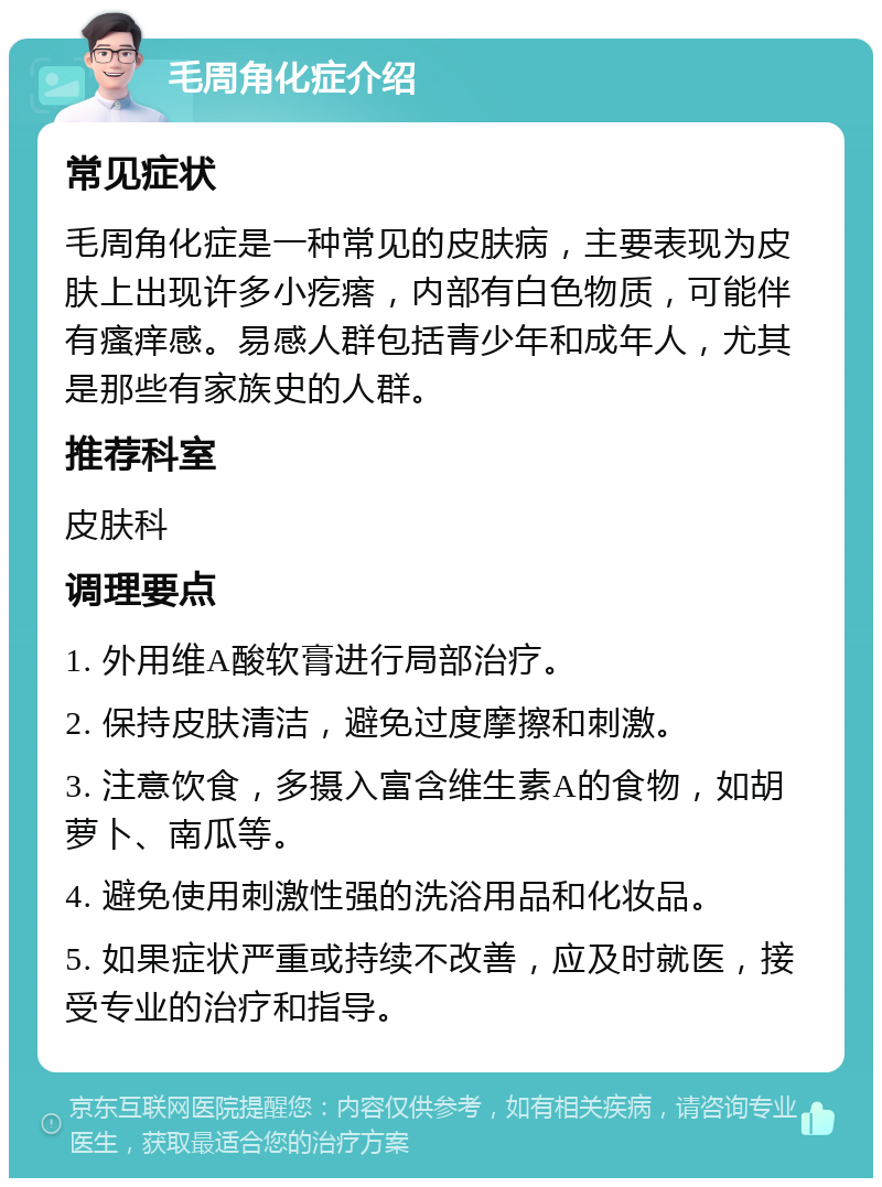 毛周角化症介绍 常见症状 毛周角化症是一种常见的皮肤病，主要表现为皮肤上出现许多小疙瘩，内部有白色物质，可能伴有瘙痒感。易感人群包括青少年和成年人，尤其是那些有家族史的人群。 推荐科室 皮肤科 调理要点 1. 外用维A酸软膏进行局部治疗。 2. 保持皮肤清洁，避免过度摩擦和刺激。 3. 注意饮食，多摄入富含维生素A的食物，如胡萝卜、南瓜等。 4. 避免使用刺激性强的洗浴用品和化妆品。 5. 如果症状严重或持续不改善，应及时就医，接受专业的治疗和指导。