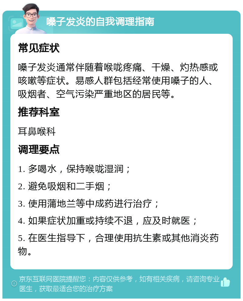 嗓子发炎的自我调理指南 常见症状 嗓子发炎通常伴随着喉咙疼痛、干燥、灼热感或咳嗽等症状。易感人群包括经常使用嗓子的人、吸烟者、空气污染严重地区的居民等。 推荐科室 耳鼻喉科 调理要点 1. 多喝水，保持喉咙湿润； 2. 避免吸烟和二手烟； 3. 使用蒲地兰等中成药进行治疗； 4. 如果症状加重或持续不退，应及时就医； 5. 在医生指导下，合理使用抗生素或其他消炎药物。