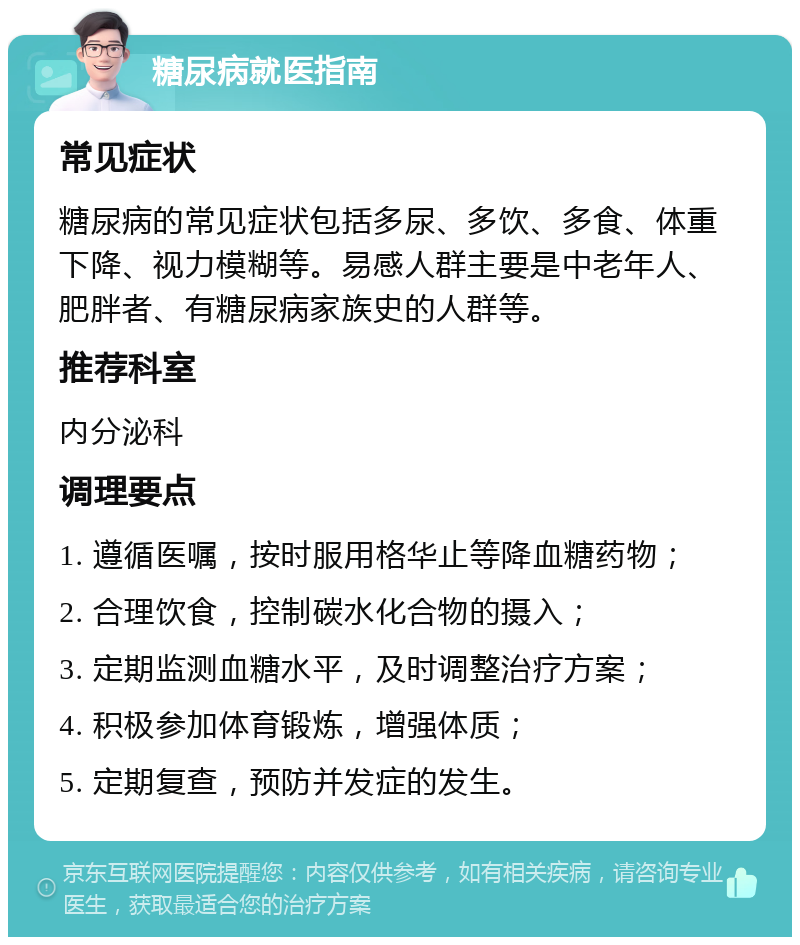 糖尿病就医指南 常见症状 糖尿病的常见症状包括多尿、多饮、多食、体重下降、视力模糊等。易感人群主要是中老年人、肥胖者、有糖尿病家族史的人群等。 推荐科室 内分泌科 调理要点 1. 遵循医嘱，按时服用格华止等降血糖药物； 2. 合理饮食，控制碳水化合物的摄入； 3. 定期监测血糖水平，及时调整治疗方案； 4. 积极参加体育锻炼，增强体质； 5. 定期复查，预防并发症的发生。