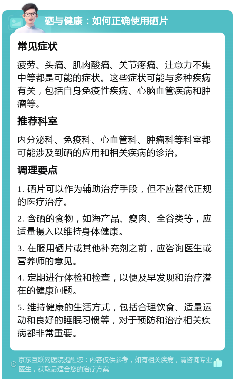 硒与健康：如何正确使用硒片 常见症状 疲劳、头痛、肌肉酸痛、关节疼痛、注意力不集中等都是可能的症状。这些症状可能与多种疾病有关，包括自身免疫性疾病、心脑血管疾病和肿瘤等。 推荐科室 内分泌科、免疫科、心血管科、肿瘤科等科室都可能涉及到硒的应用和相关疾病的诊治。 调理要点 1. 硒片可以作为辅助治疗手段，但不应替代正规的医疗治疗。 2. 含硒的食物，如海产品、瘦肉、全谷类等，应适量摄入以维持身体健康。 3. 在服用硒片或其他补充剂之前，应咨询医生或营养师的意见。 4. 定期进行体检和检查，以便及早发现和治疗潜在的健康问题。 5. 维持健康的生活方式，包括合理饮食、适量运动和良好的睡眠习惯等，对于预防和治疗相关疾病都非常重要。