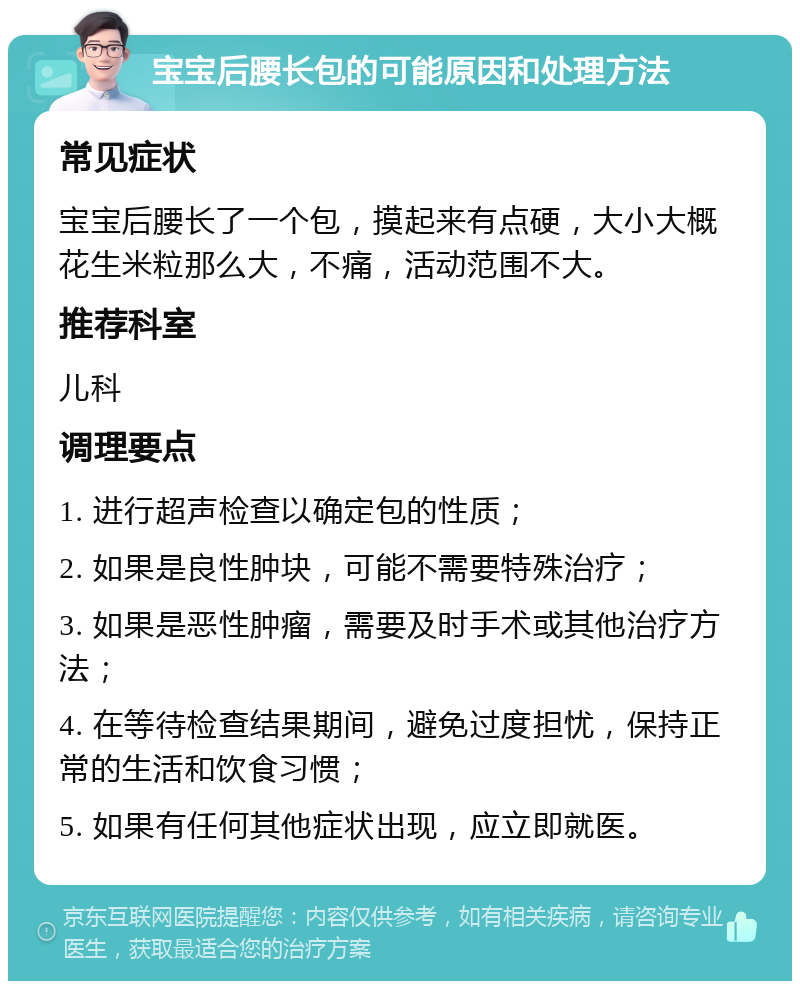 宝宝后腰长包的可能原因和处理方法 常见症状 宝宝后腰长了一个包，摸起来有点硬，大小大概花生米粒那么大，不痛，活动范围不大。 推荐科室 儿科 调理要点 1. 进行超声检查以确定包的性质； 2. 如果是良性肿块，可能不需要特殊治疗； 3. 如果是恶性肿瘤，需要及时手术或其他治疗方法； 4. 在等待检查结果期间，避免过度担忧，保持正常的生活和饮食习惯； 5. 如果有任何其他症状出现，应立即就医。