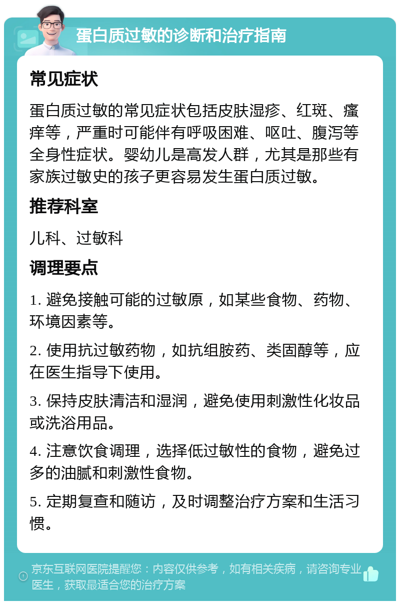 蛋白质过敏的诊断和治疗指南 常见症状 蛋白质过敏的常见症状包括皮肤湿疹、红斑、瘙痒等，严重时可能伴有呼吸困难、呕吐、腹泻等全身性症状。婴幼儿是高发人群，尤其是那些有家族过敏史的孩子更容易发生蛋白质过敏。 推荐科室 儿科、过敏科 调理要点 1. 避免接触可能的过敏原，如某些食物、药物、环境因素等。 2. 使用抗过敏药物，如抗组胺药、类固醇等，应在医生指导下使用。 3. 保持皮肤清洁和湿润，避免使用刺激性化妆品或洗浴用品。 4. 注意饮食调理，选择低过敏性的食物，避免过多的油腻和刺激性食物。 5. 定期复查和随访，及时调整治疗方案和生活习惯。