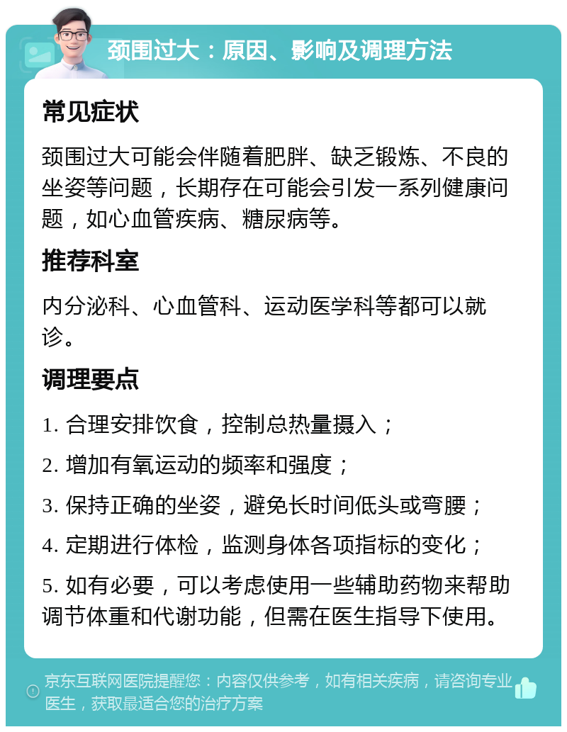 颈围过大：原因、影响及调理方法 常见症状 颈围过大可能会伴随着肥胖、缺乏锻炼、不良的坐姿等问题，长期存在可能会引发一系列健康问题，如心血管疾病、糖尿病等。 推荐科室 内分泌科、心血管科、运动医学科等都可以就诊。 调理要点 1. 合理安排饮食，控制总热量摄入； 2. 增加有氧运动的频率和强度； 3. 保持正确的坐姿，避免长时间低头或弯腰； 4. 定期进行体检，监测身体各项指标的变化； 5. 如有必要，可以考虑使用一些辅助药物来帮助调节体重和代谢功能，但需在医生指导下使用。