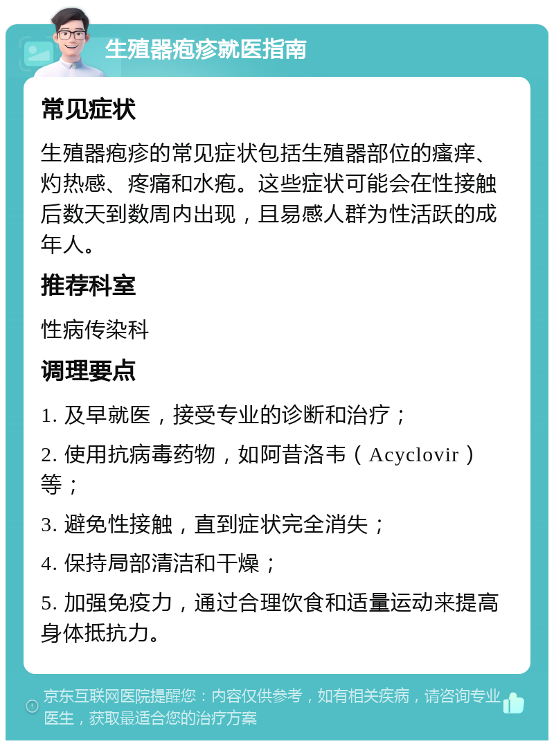 生殖器疱疹就医指南 常见症状 生殖器疱疹的常见症状包括生殖器部位的瘙痒、灼热感、疼痛和水疱。这些症状可能会在性接触后数天到数周内出现，且易感人群为性活跃的成年人。 推荐科室 性病传染科 调理要点 1. 及早就医，接受专业的诊断和治疗； 2. 使用抗病毒药物，如阿昔洛韦（Acyclovir）等； 3. 避免性接触，直到症状完全消失； 4. 保持局部清洁和干燥； 5. 加强免疫力，通过合理饮食和适量运动来提高身体抵抗力。