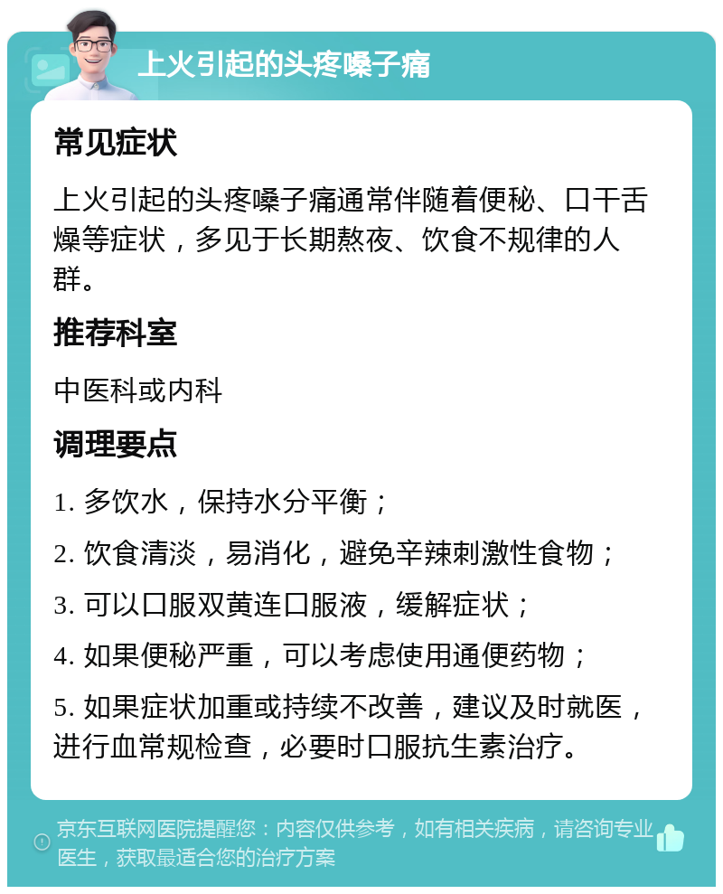 上火引起的头疼嗓子痛 常见症状 上火引起的头疼嗓子痛通常伴随着便秘、口干舌燥等症状，多见于长期熬夜、饮食不规律的人群。 推荐科室 中医科或内科 调理要点 1. 多饮水，保持水分平衡； 2. 饮食清淡，易消化，避免辛辣刺激性食物； 3. 可以口服双黄连口服液，缓解症状； 4. 如果便秘严重，可以考虑使用通便药物； 5. 如果症状加重或持续不改善，建议及时就医，进行血常规检查，必要时口服抗生素治疗。