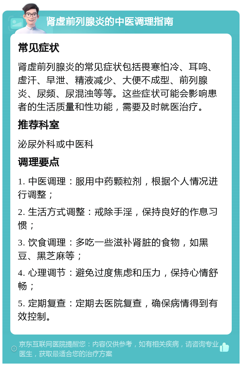 肾虚前列腺炎的中医调理指南 常见症状 肾虚前列腺炎的常见症状包括畏寒怕冷、耳鸣、虚汗、早泄、精液减少、大便不成型、前列腺炎、尿频、尿混浊等等。这些症状可能会影响患者的生活质量和性功能，需要及时就医治疗。 推荐科室 泌尿外科或中医科 调理要点 1. 中医调理：服用中药颗粒剂，根据个人情况进行调整； 2. 生活方式调整：戒除手淫，保持良好的作息习惯； 3. 饮食调理：多吃一些滋补肾脏的食物，如黑豆、黑芝麻等； 4. 心理调节：避免过度焦虑和压力，保持心情舒畅； 5. 定期复查：定期去医院复查，确保病情得到有效控制。