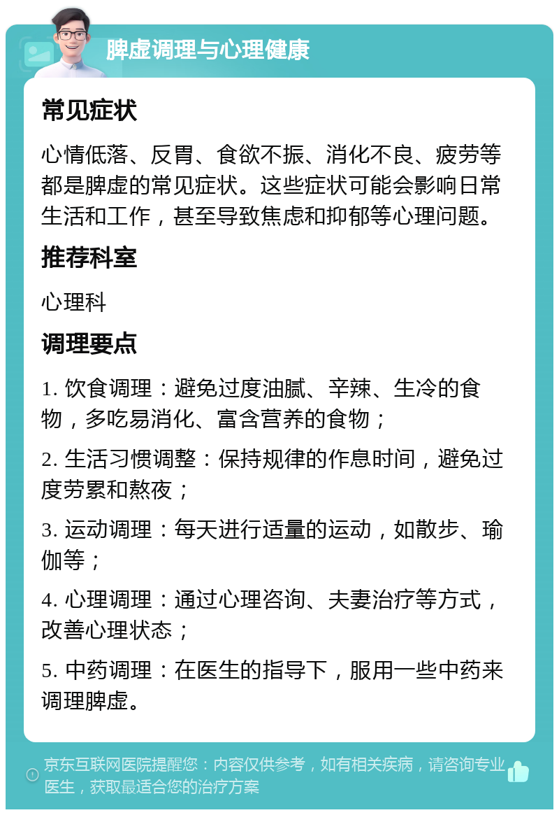 脾虚调理与心理健康 常见症状 心情低落、反胃、食欲不振、消化不良、疲劳等都是脾虚的常见症状。这些症状可能会影响日常生活和工作，甚至导致焦虑和抑郁等心理问题。 推荐科室 心理科 调理要点 1. 饮食调理：避免过度油腻、辛辣、生冷的食物，多吃易消化、富含营养的食物； 2. 生活习惯调整：保持规律的作息时间，避免过度劳累和熬夜； 3. 运动调理：每天进行适量的运动，如散步、瑜伽等； 4. 心理调理：通过心理咨询、夫妻治疗等方式，改善心理状态； 5. 中药调理：在医生的指导下，服用一些中药来调理脾虚。